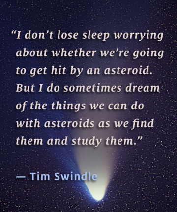 "I don't lose sleep worrying about whether we're going to get hit by an asteroid. But I do sometimes dream of the things we can do with asteroids as we find them and study them." – Tim Swindle
