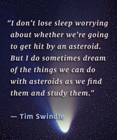 "I don't lose sleep worrying about whether we're going to get hit by an asteroid. But I do sometimes dream of the things we can do with asteroids as we find them and study them." – Tim Swindle